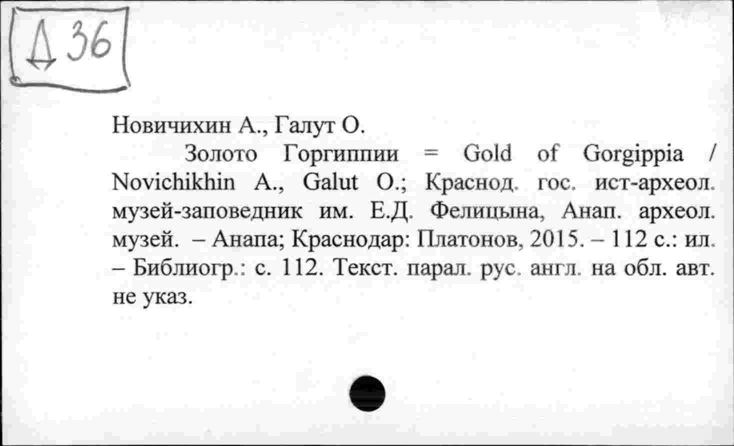 ﻿Новичихин А., Галут О.
Золото Горгиппии = Gold of Gorgippia / Novichikhin A., Galut О.; Краснод. гос. ист-археол. музей-заповедник им. Е.Д. Фелицына, Анап. археол. музей. - Анапа; Краснодар: Платонов, 2015. - 112 с.: ил - Библиогр.: с. 112. Текст, парал. рус. англ, на обл. авт. не указ.